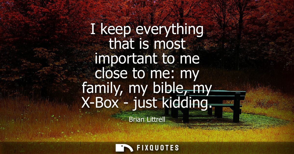 I keep everything that is most important to me close to me: my family, my bible, my X-Box - just kidding