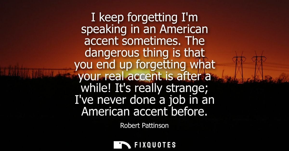 I keep forgetting Im speaking in an American accent sometimes. The dangerous thing is that you end up forgetting what yo