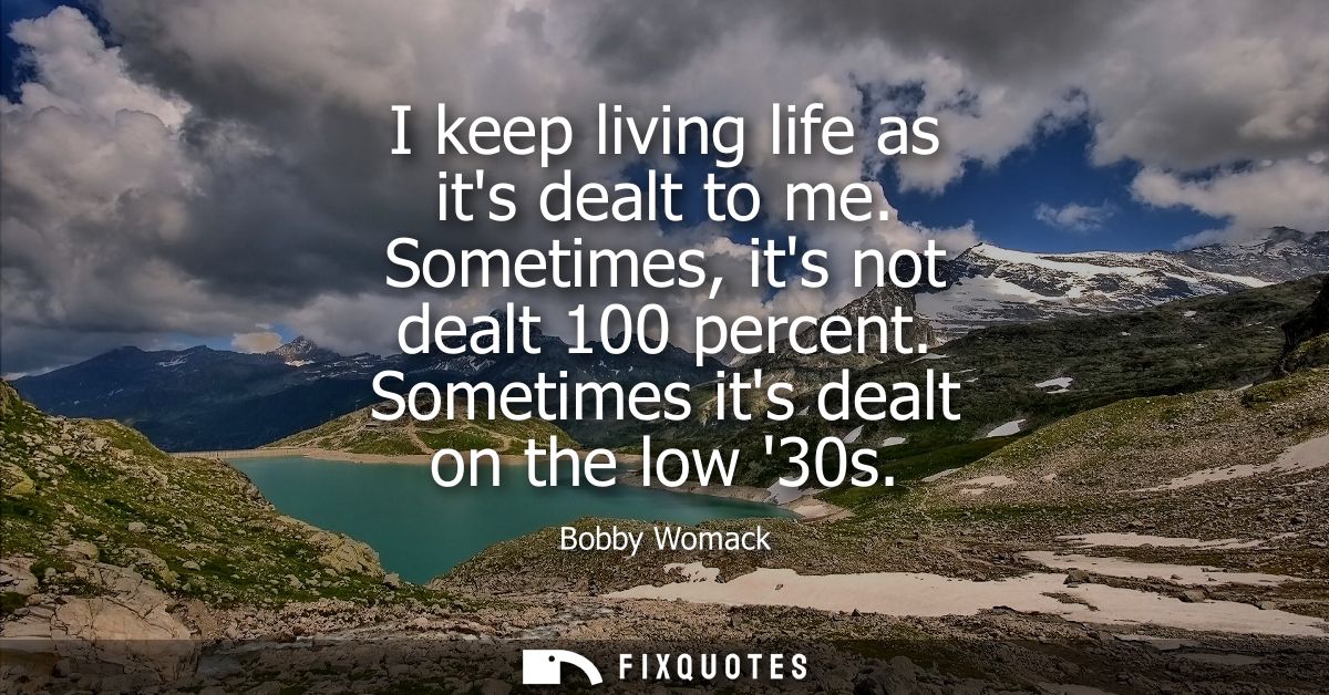 I keep living life as its dealt to me. Sometimes, its not dealt 100 percent. Sometimes its dealt on the low 30s