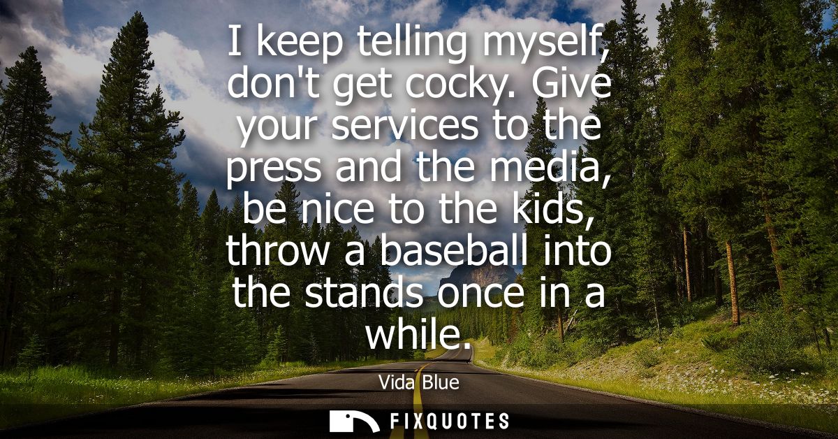 I keep telling myself, dont get cocky. Give your services to the press and the media, be nice to the kids, throw a baseb