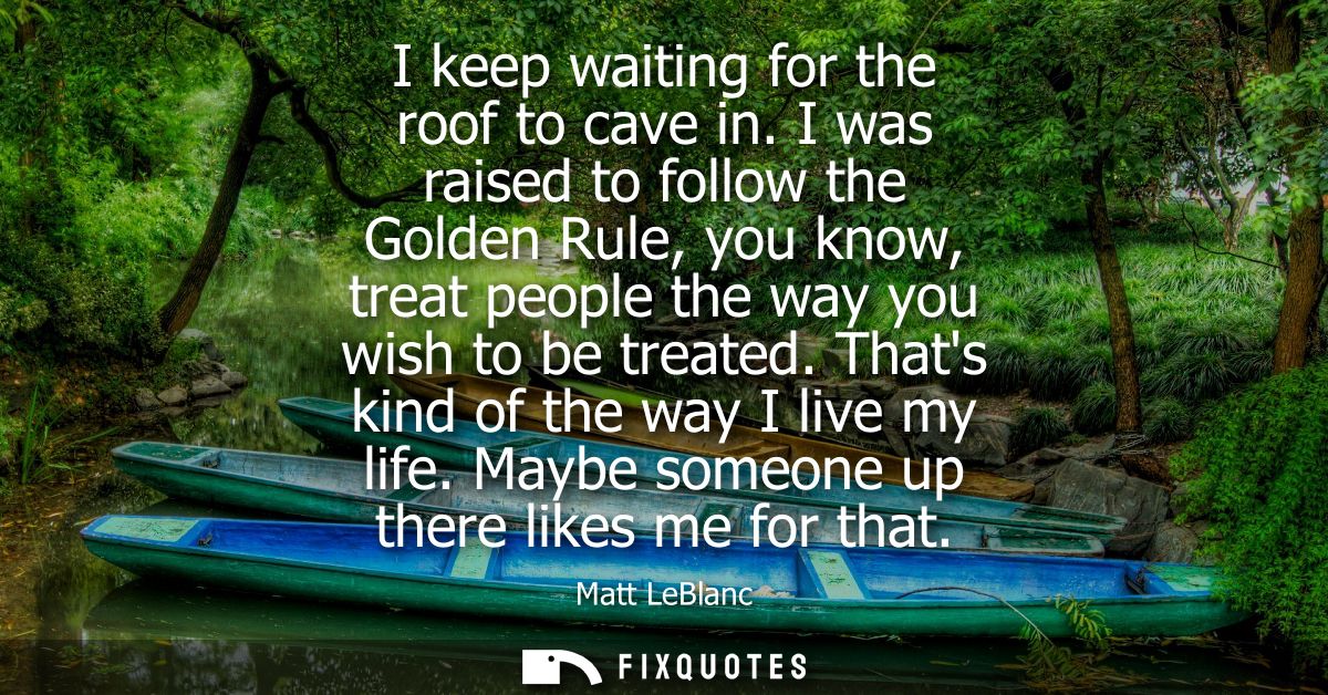 I keep waiting for the roof to cave in. I was raised to follow the Golden Rule, you know, treat people the way you wish 