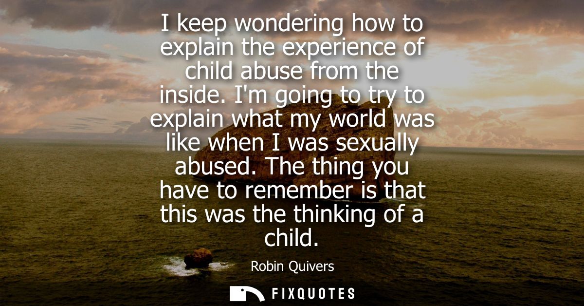 I keep wondering how to explain the experience of child abuse from the inside. Im going to try to explain what my world 