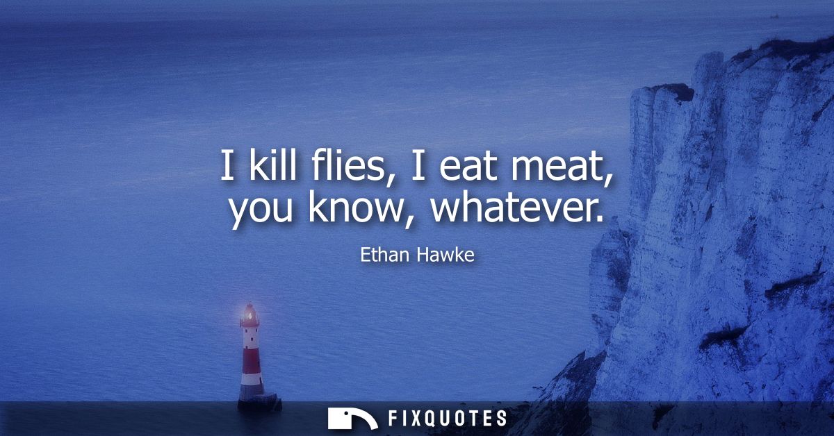 I kill flies, I eat meat, you know, whatever