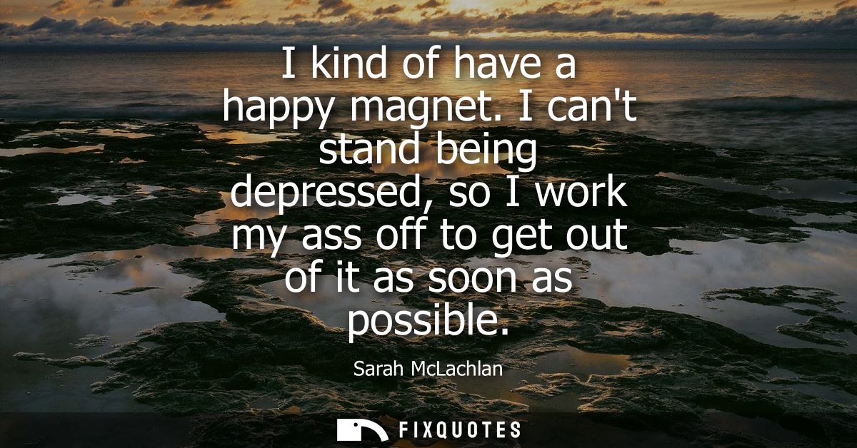 I kind of have a happy magnet. I cant stand being depressed, so I work my ass off to get out of it as soon as possible