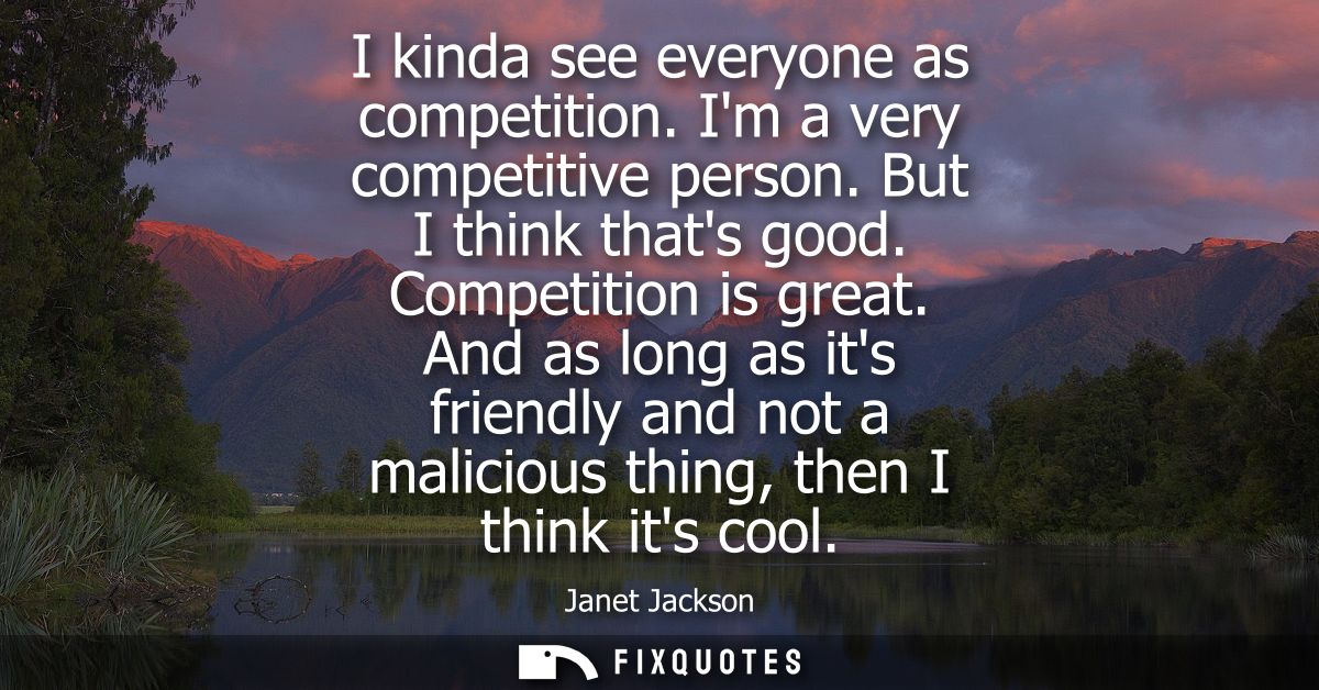 I kinda see everyone as competition. Im a very competitive person. But I think thats good. Competition is great.