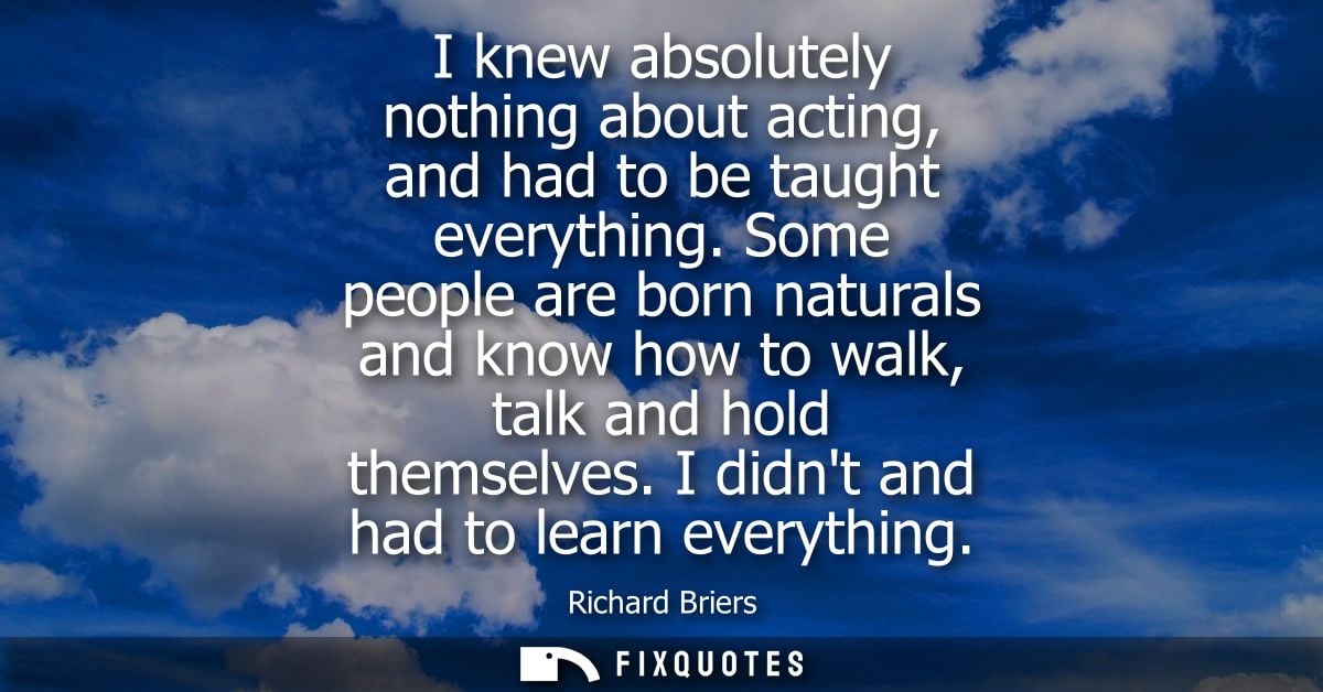 I knew absolutely nothing about acting, and had to be taught everything. Some people are born naturals and know how to w