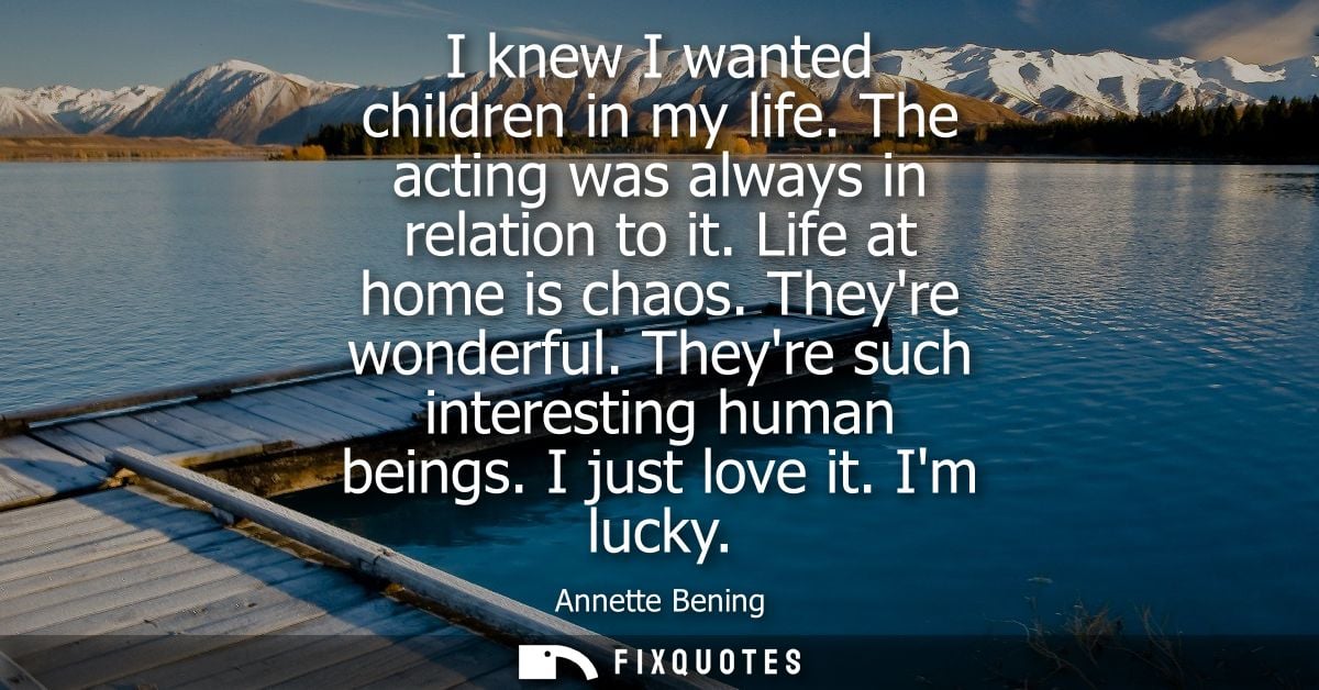 I knew I wanted children in my life. The acting was always in relation to it. Life at home is chaos. Theyre wonderful. T