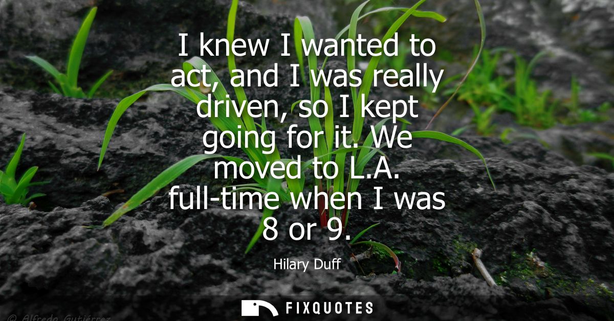 I knew I wanted to act, and I was really driven, so I kept going for it. We moved to L.A. full-time when I was 8 or 9