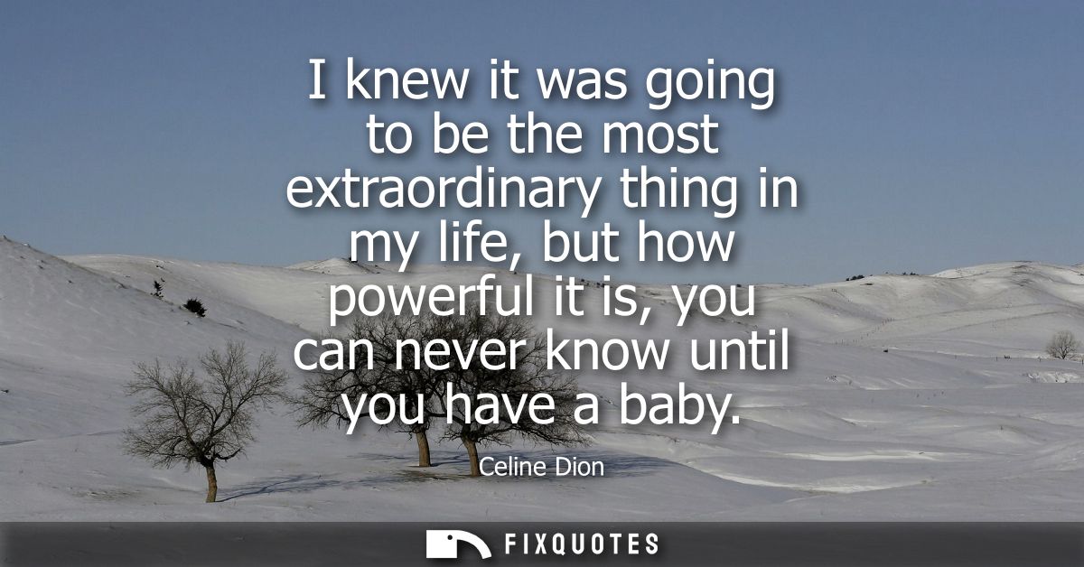 I knew it was going to be the most extraordinary thing in my life, but how powerful it is, you can never know until you 