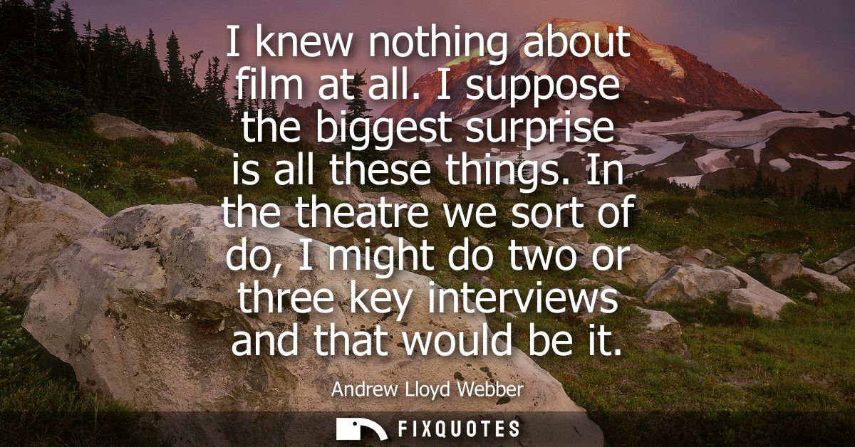 I knew nothing about film at all. I suppose the biggest surprise is all these things. In the theatre we sort of do, I mi