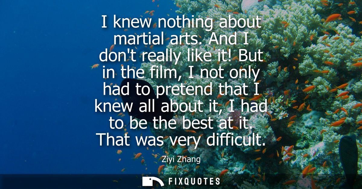 I knew nothing about martial arts. And I dont really like it! But in the film, I not only had to pretend that I knew all