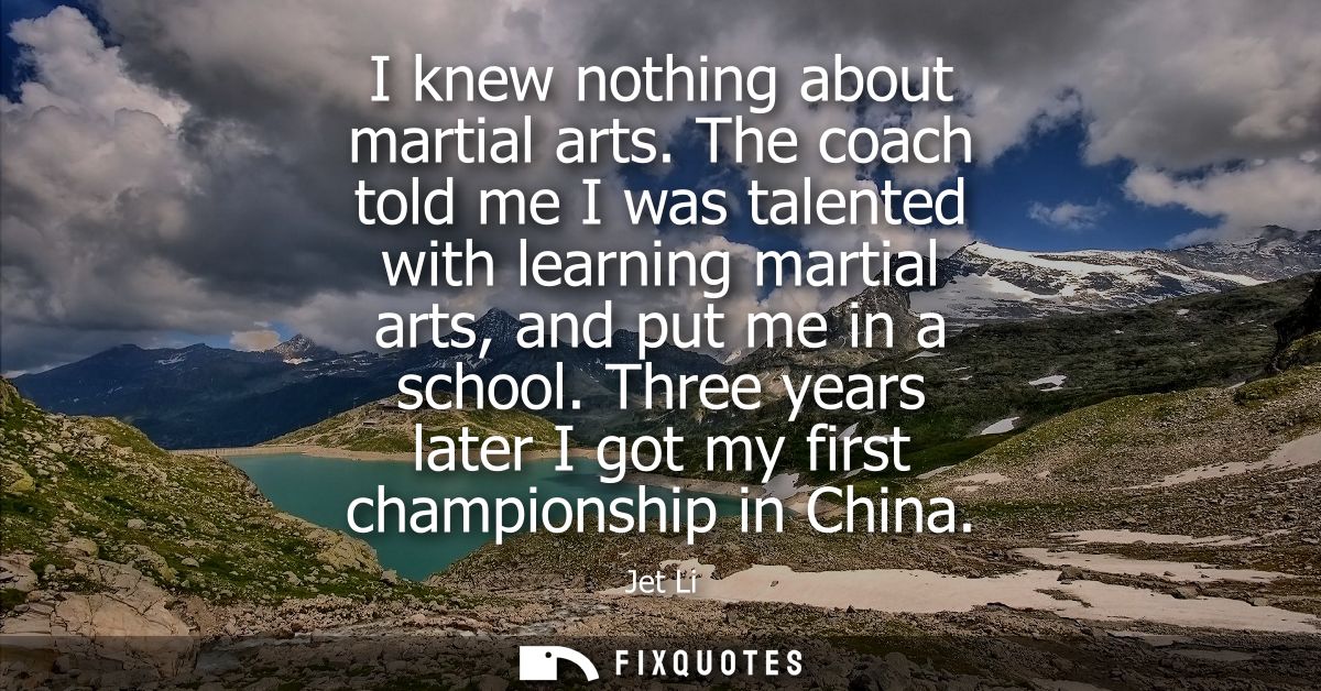I knew nothing about martial arts. The coach told me I was talented with learning martial arts, and put me in a school.