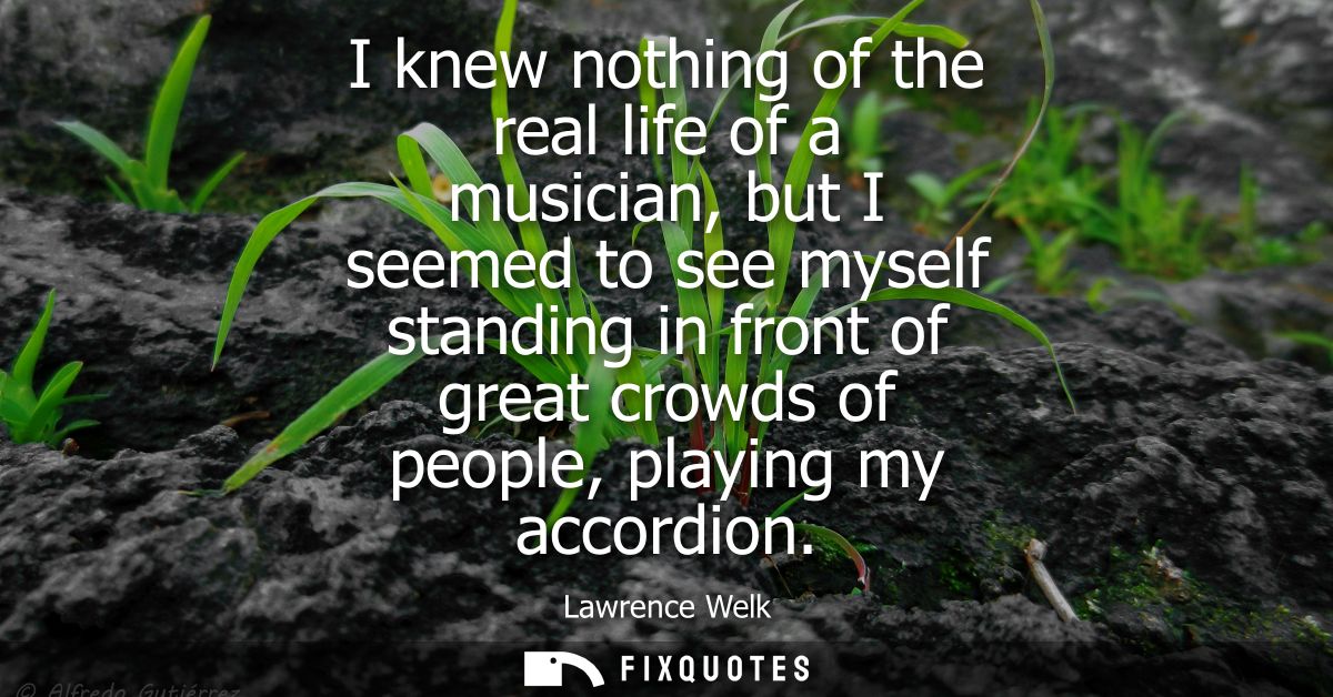 I knew nothing of the real life of a musician, but I seemed to see myself standing in front of great crowds of people, p