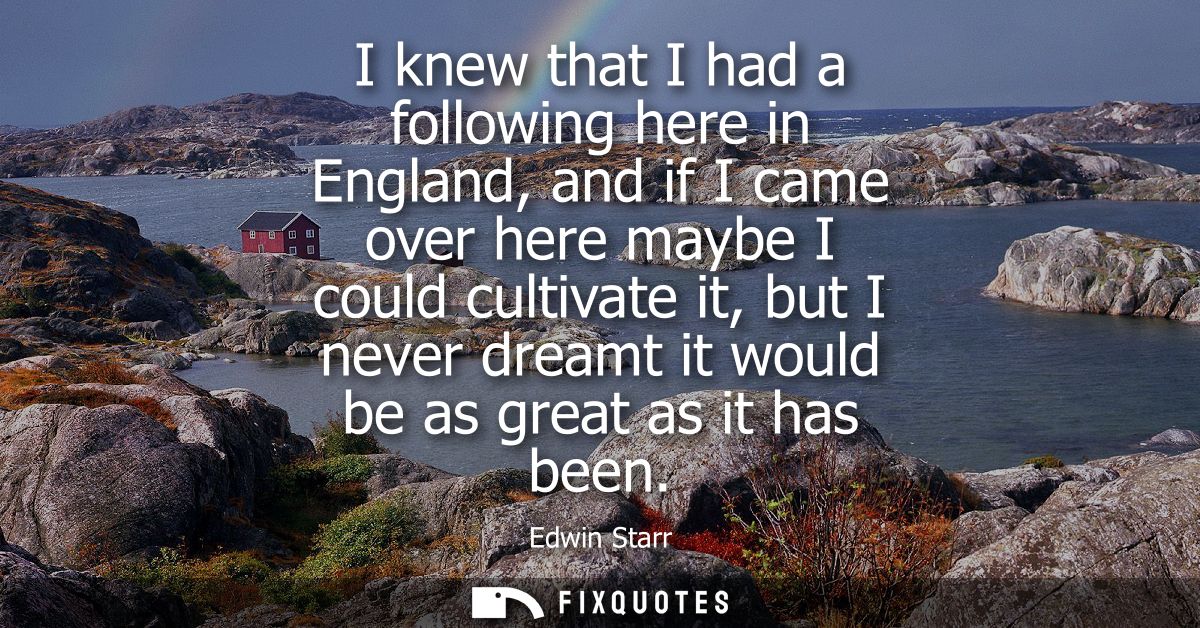 I knew that I had a following here in England, and if I came over here maybe I could cultivate it, but I never dreamt it