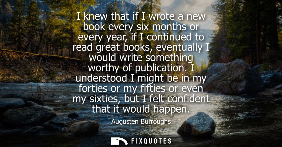 I knew that if I wrote a new book every six months or every year, if I continued to read great books, eventually I would