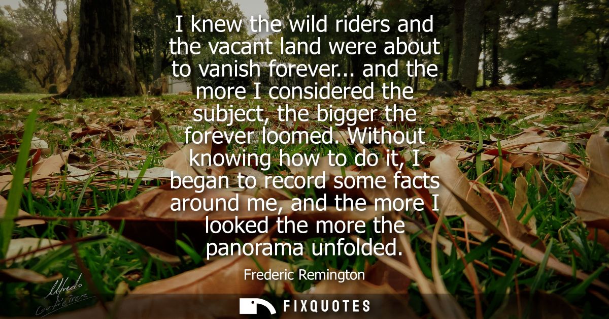 I knew the wild riders and the vacant land were about to vanish forever... and the more I considered the subject, the bi