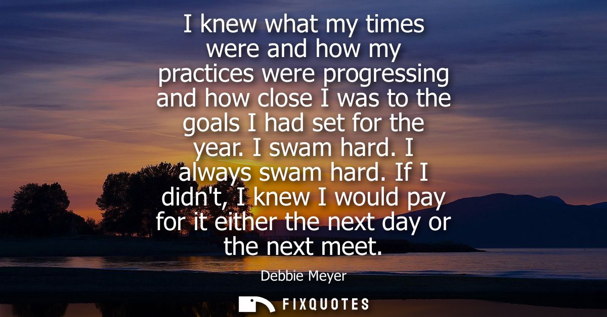 I knew what my times were and how my practices were progressing and how close I was to the goals I had set for the year.