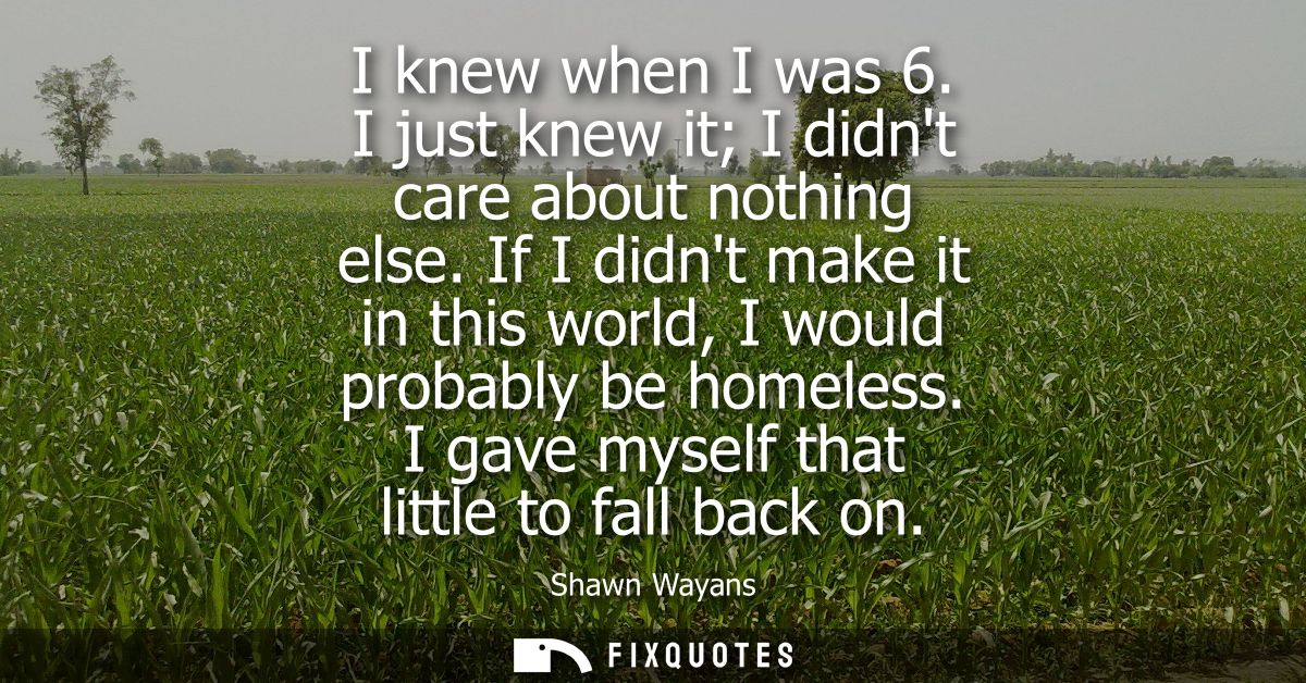 I knew when I was 6. I just knew it I didnt care about nothing else. If I didnt make it in this world, I would probably 