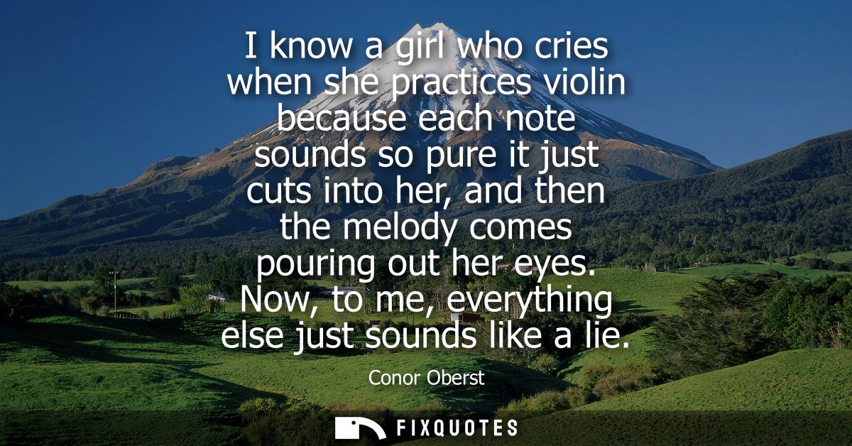 I know a girl who cries when she practices violin because each note sounds so pure it just cuts into her, and then the m
