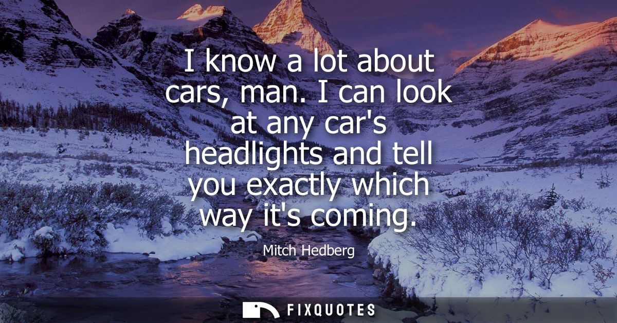 I know a lot about cars, man. I can look at any cars headlights and tell you exactly which way its coming