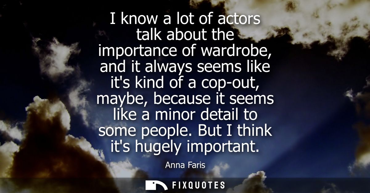 I know a lot of actors talk about the importance of wardrobe, and it always seems like its kind of a cop-out, maybe, bec