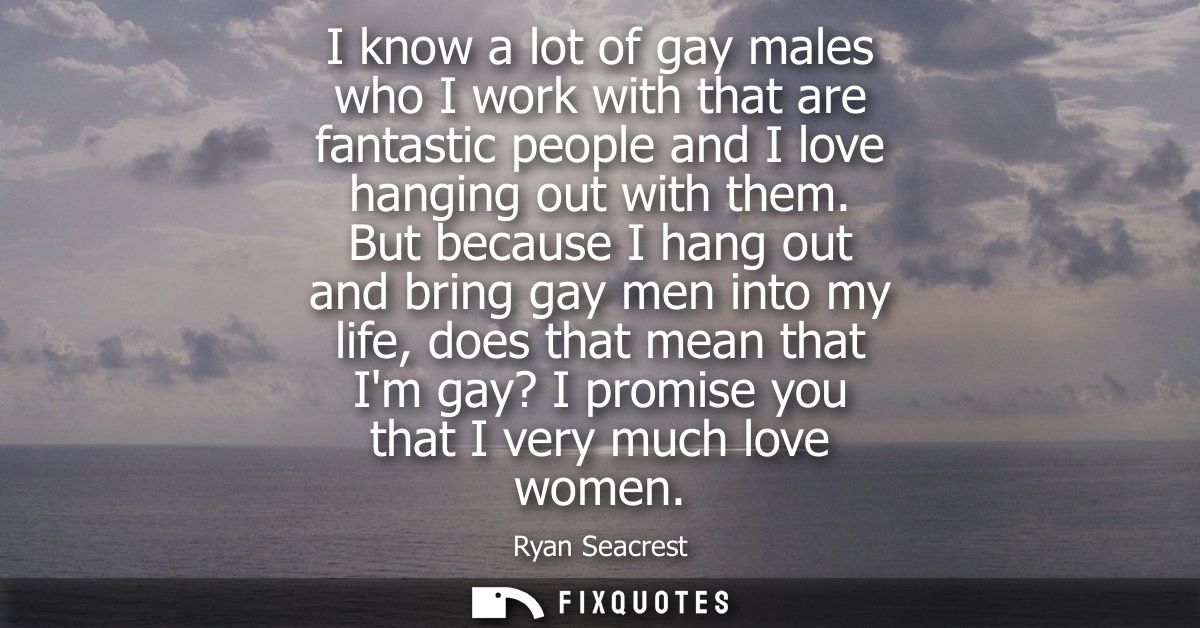 I know a lot of gay males who I work with that are fantastic people and I love hanging out with them.