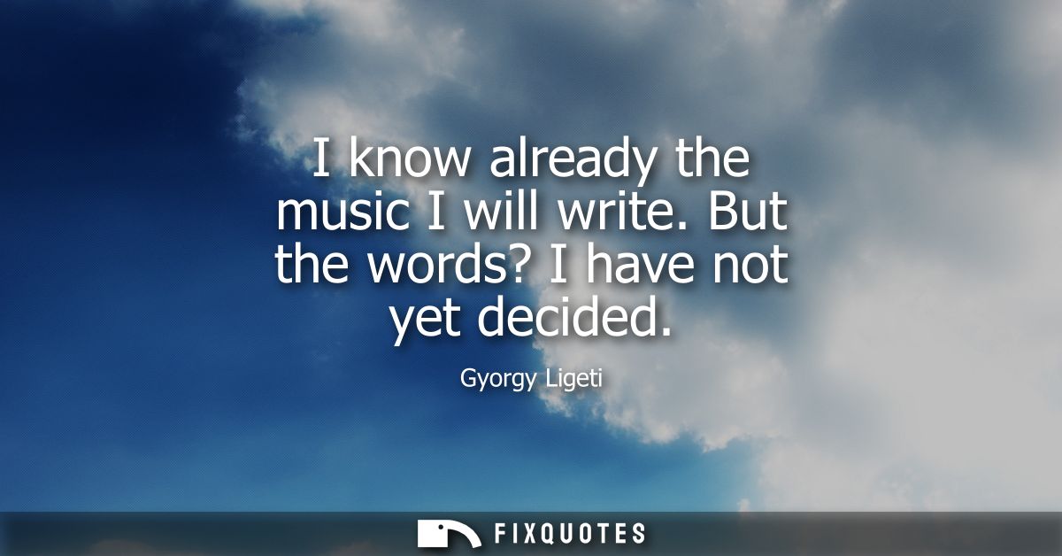 I know already the music I will write. But the words? I have not yet decided