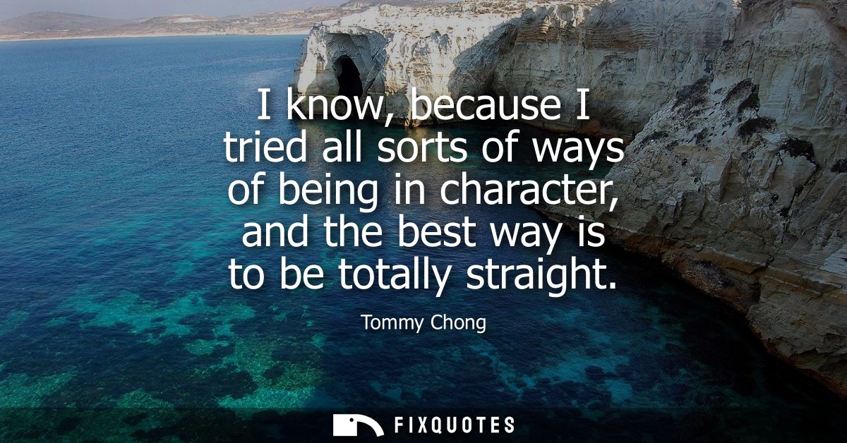 I know, because I tried all sorts of ways of being in character, and the best way is to be totally straight