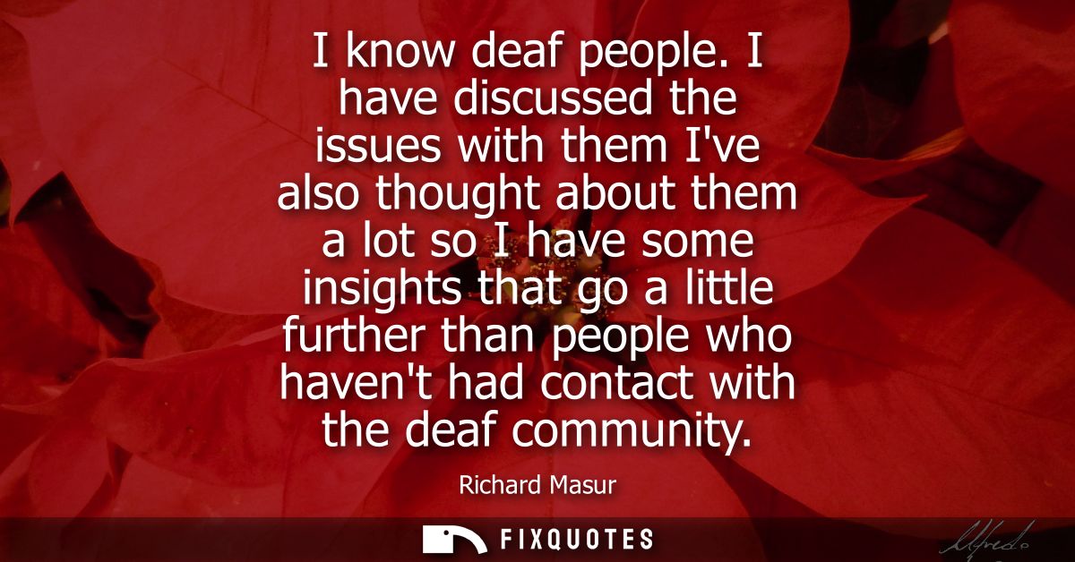 I know deaf people. I have discussed the issues with them Ive also thought about them a lot so I have some insights that
