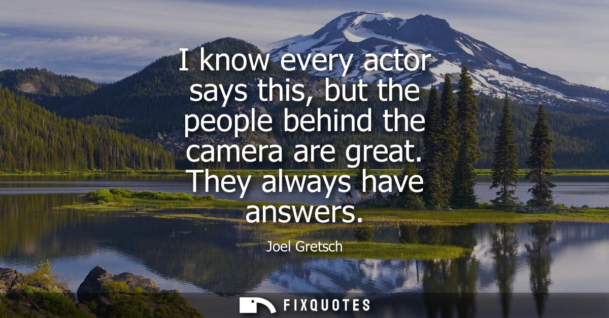 I know every actor says this, but the people behind the camera are great. They always have answers