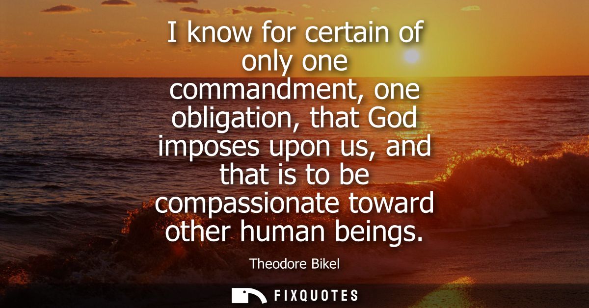 I know for certain of only one commandment, one obligation, that God imposes upon us, and that is to be compassionate to