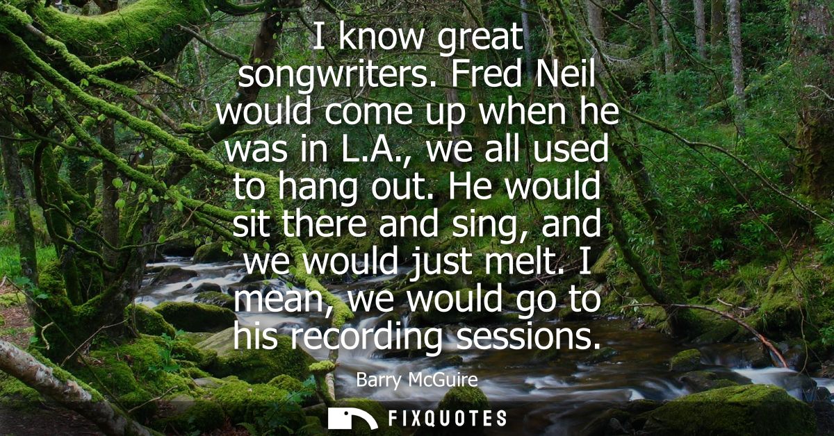 I know great songwriters. Fred Neil would come up when he was in L.A., we all used to hang out. He would sit there and s
