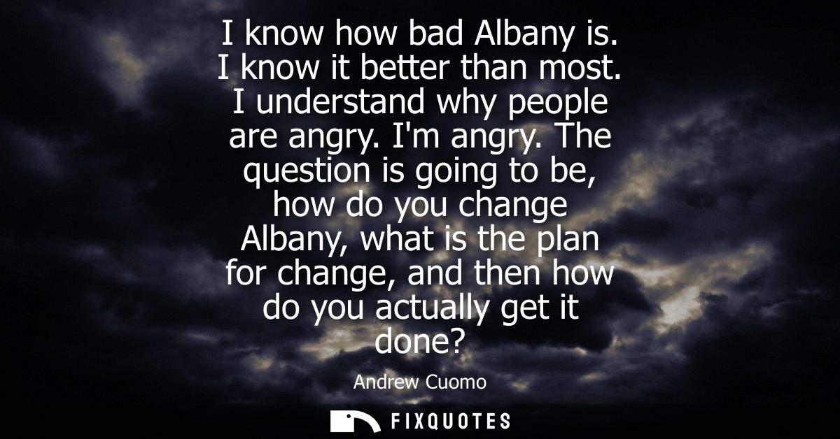 I know how bad Albany is. I know it better than most. I understand why people are angry. Im angry. The question is going