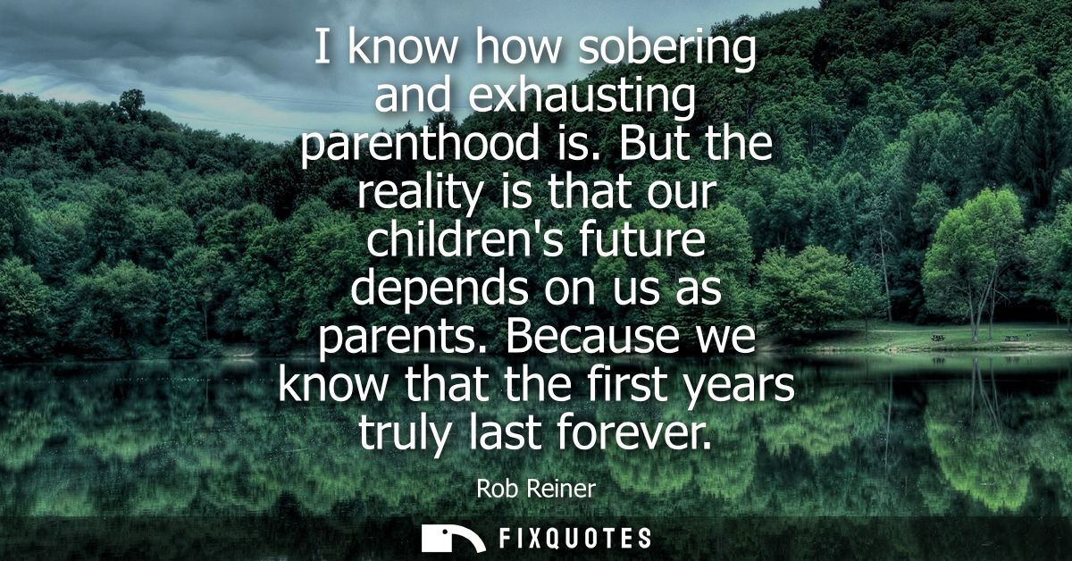I know how sobering and exhausting parenthood is. But the reality is that our childrens future depends on us as parents.