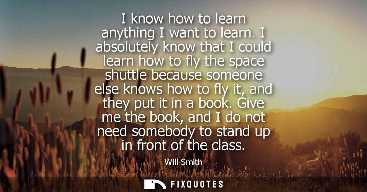 I know how to learn anything I want to learn. I absolutely know that I could learn how to fly the space shuttle because 