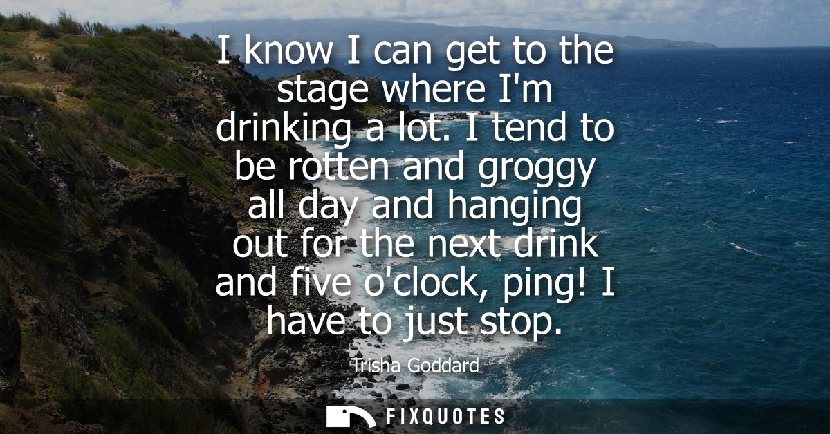 I know I can get to the stage where Im drinking a lot. I tend to be rotten and groggy all day and hanging out for the ne