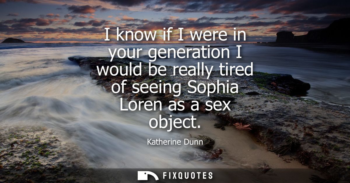 I know if I were in your generation I would be really tired of seeing Sophia Loren as a sex object