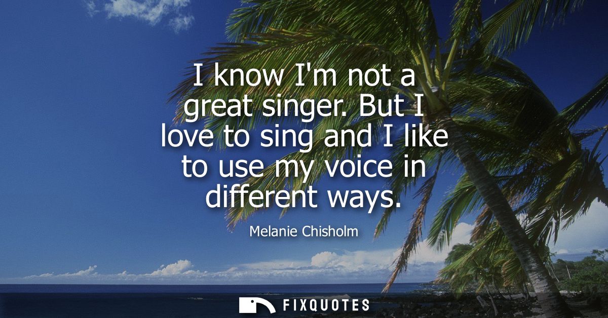 I know Im not a great singer. But I love to sing and I like to use my voice in different ways