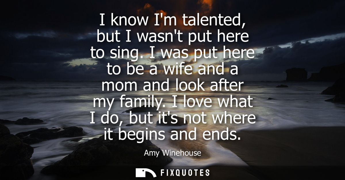 I know Im talented, but I wasnt put here to sing. I was put here to be a wife and a mom and look after my family.