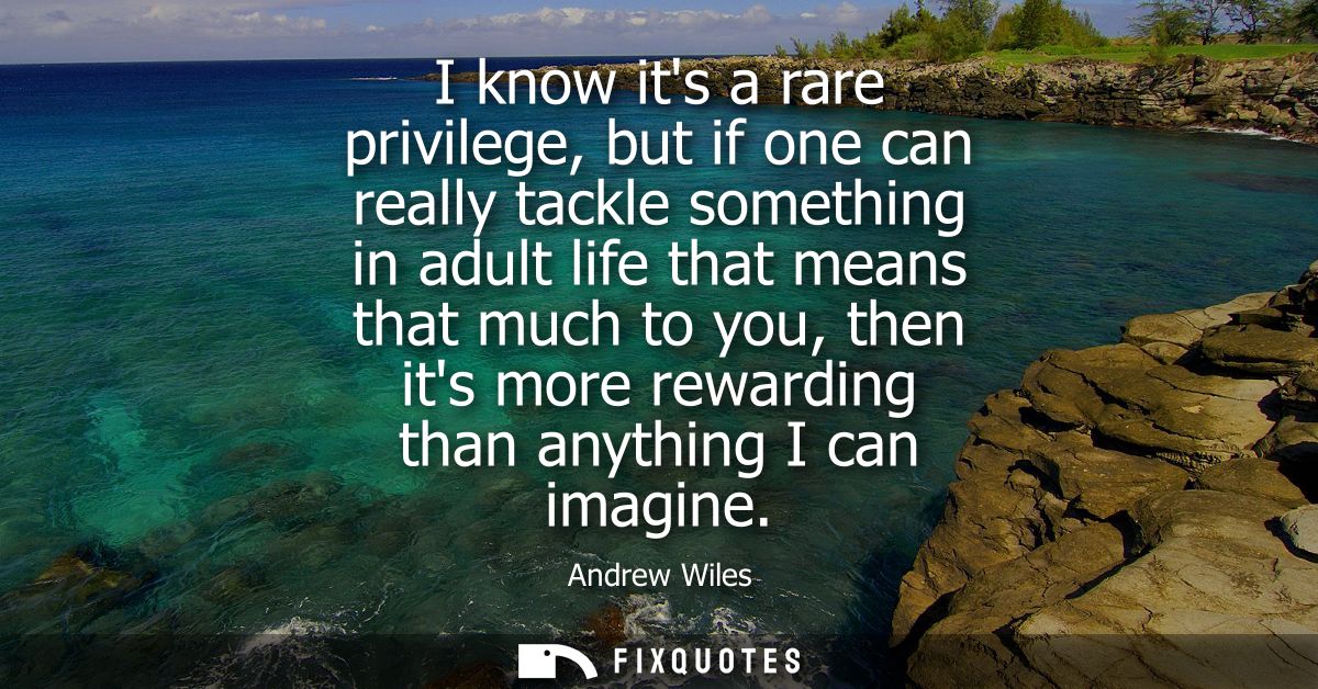 I know its a rare privilege, but if one can really tackle something in adult life that means that much to you, then its 