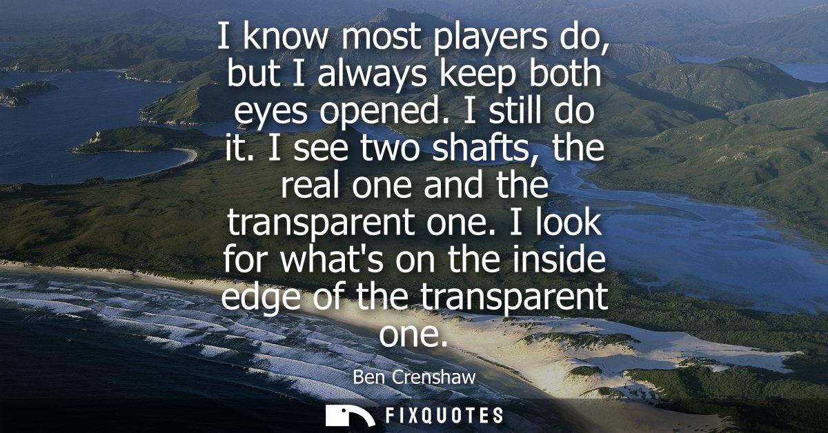 I know most players do, but I always keep both eyes opened. I still do it. I see two shafts, the real one and the transp