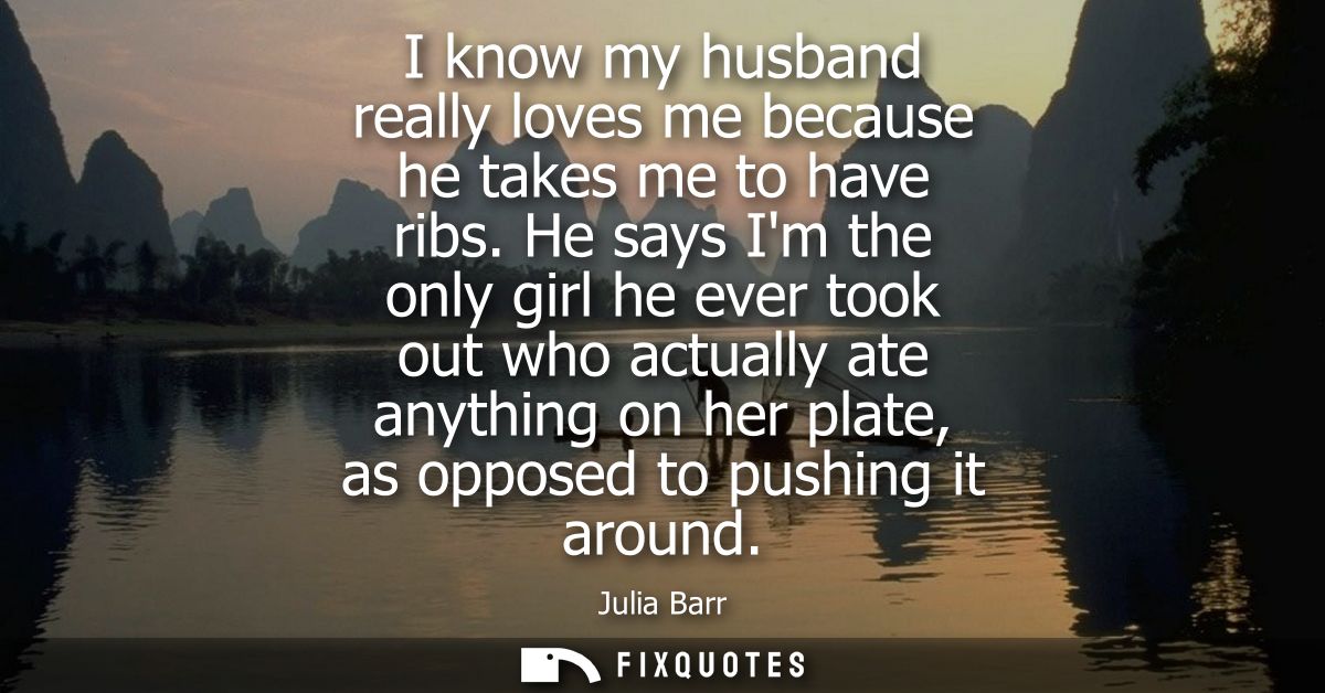 I know my husband really loves me because he takes me to have ribs. He says Im the only girl he ever took out who actual