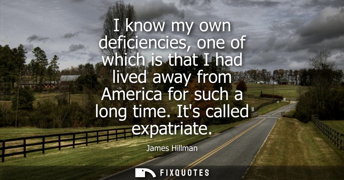 I know my own deficiencies, one of which is that I had lived away from America for such a long time. Its called expatria