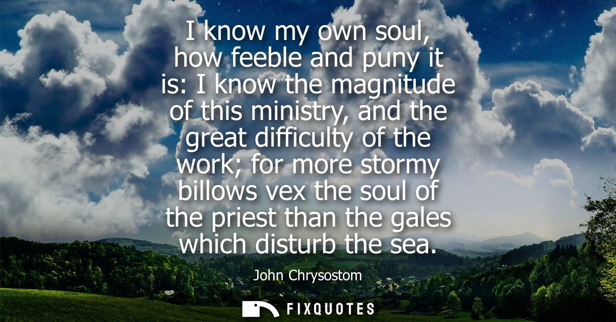 I know my own soul, how feeble and puny it is: I know the magnitude of this ministry, and the great difficulty of the wo