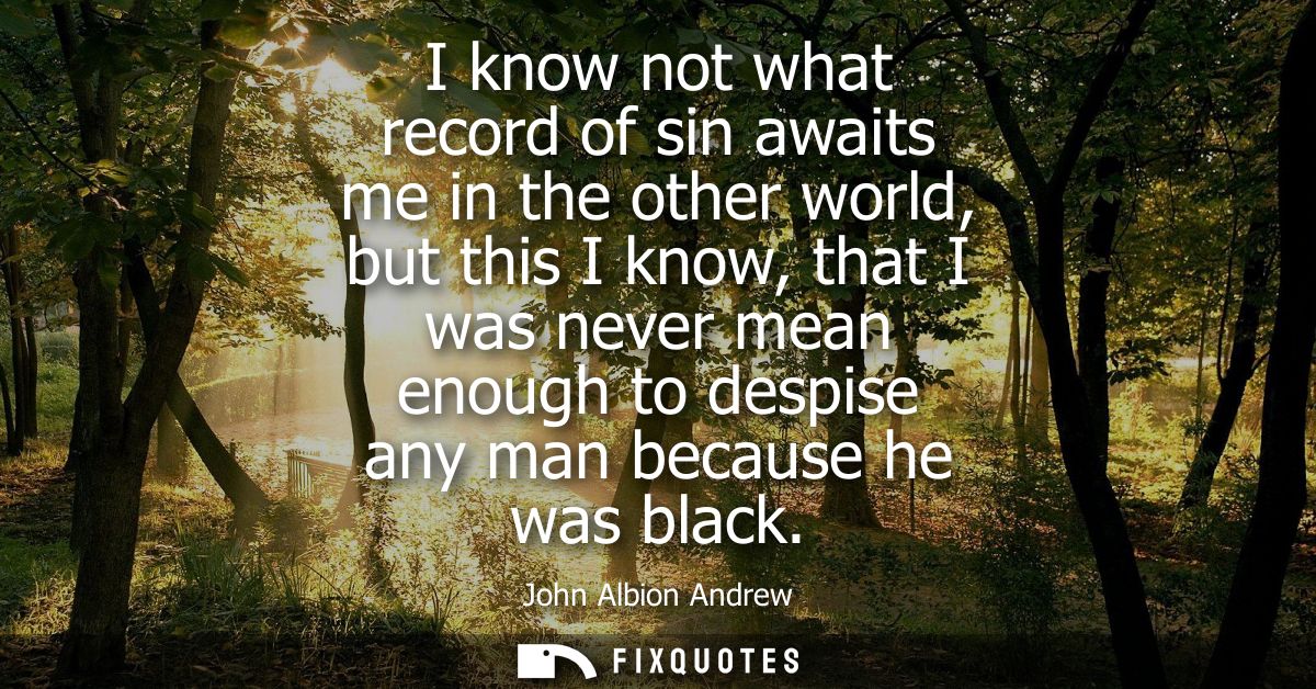 I know not what record of sin awaits me in the other world, but this I know, that I was never mean enough to despise any