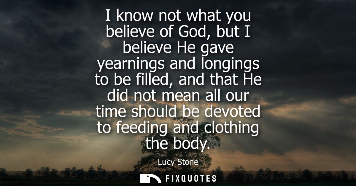 I know not what you believe of God, but I believe He gave yearnings and longings to be filled, and that He did not mean 