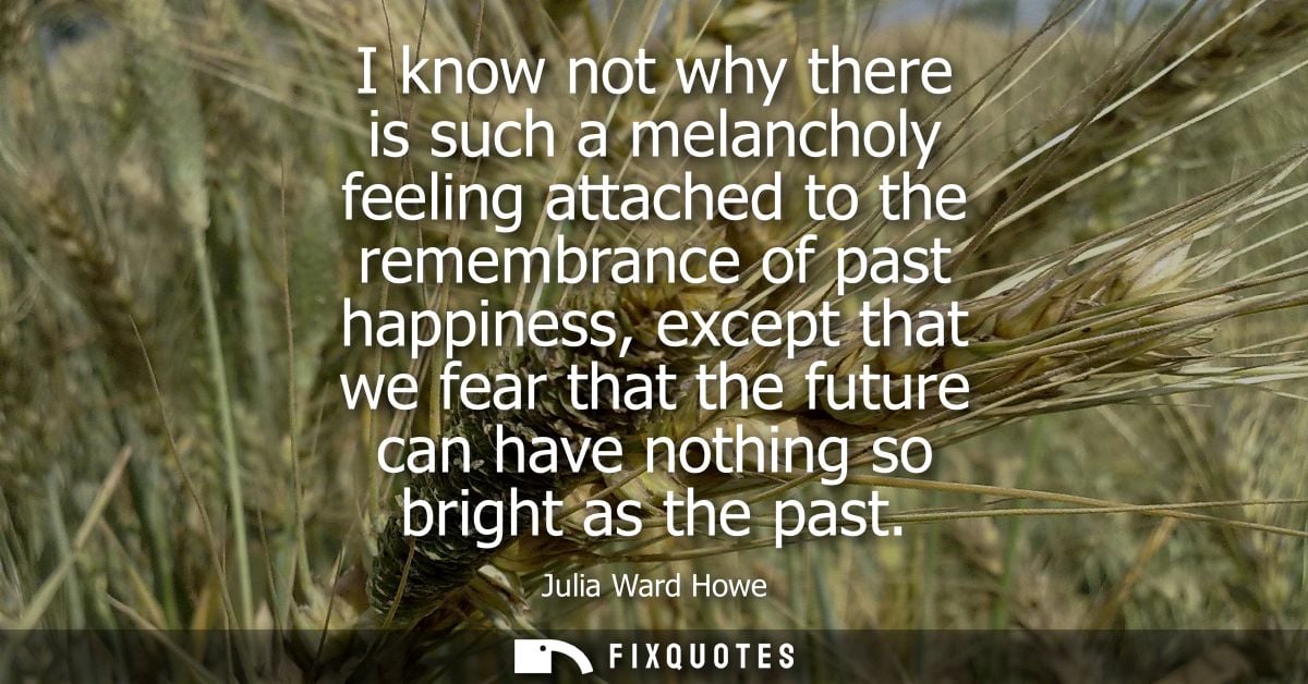 I know not why there is such a melancholy feeling attached to the remembrance of past happiness, except that we fear tha
