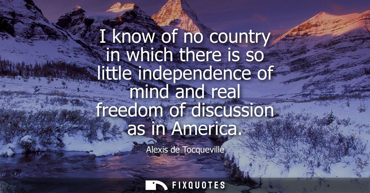 I know of no country in which there is so little independence of mind and real freedom of discussion as in America