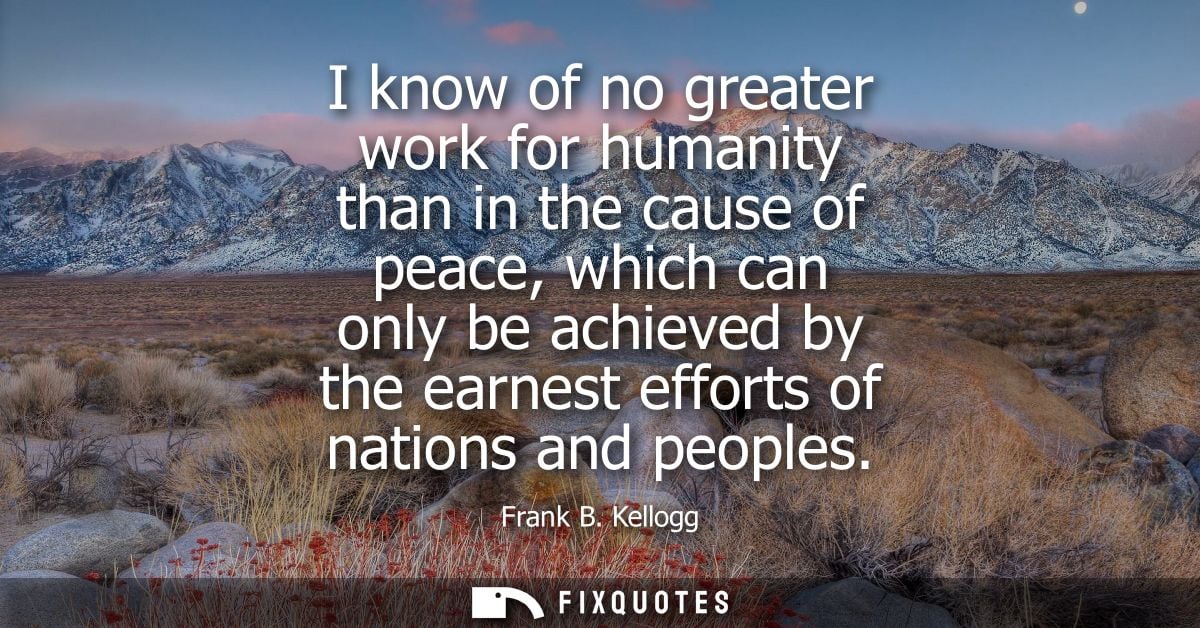I know of no greater work for humanity than in the cause of peace, which can only be achieved by the earnest efforts of 