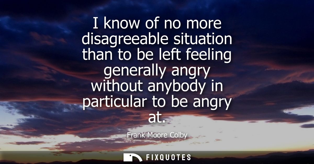 I know of no more disagreeable situation than to be left feeling generally angry without anybody in particular to be ang